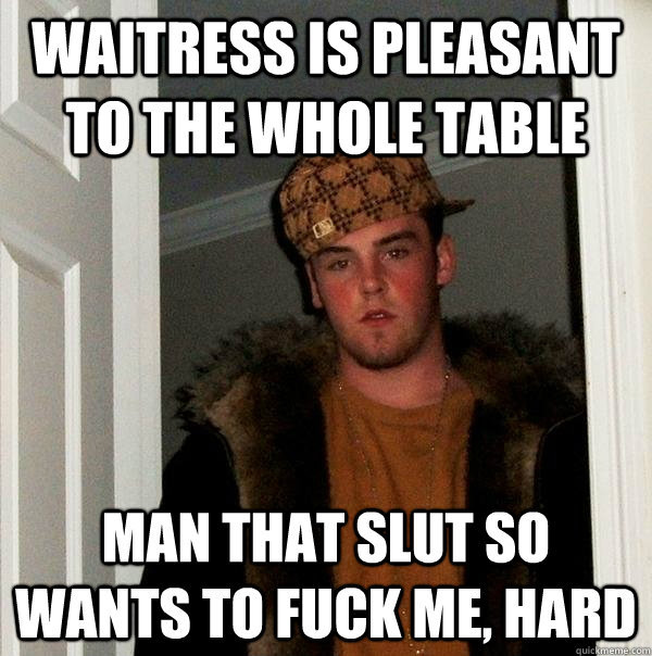 waitress is pleasant to the whole table Man that slut so wants to fuck me, hard - waitress is pleasant to the whole table Man that slut so wants to fuck me, hard  Scumbag Steve