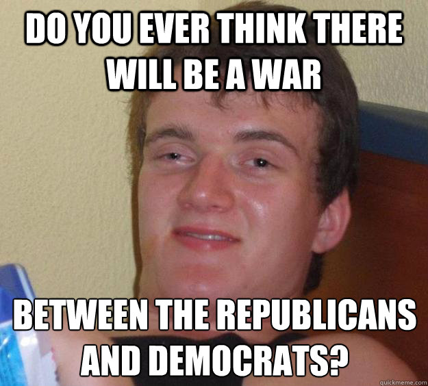 Do you ever think there will be a war between the Republicans and Democrats?   10 Guy