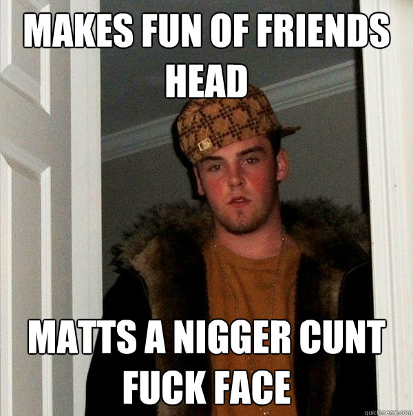 Makes fun of friends head Matts a Nigger Cunt Fuck Face  Scumbag Steve