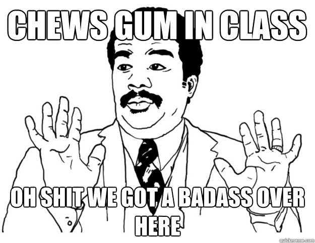 Chews gum in class Oh shit we got a badass over here  Watch out we got a badass over here