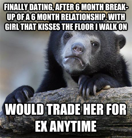 FINALLY DATING, AFTER 6 MONTH BREAK-UP OF A 6 MONTH RELATIONSHIP, WITH GIRL THAT KISSES THE FLOOR I WALK ON WOULD TRADE HER FOR EX ANYTIME  Confession Bear