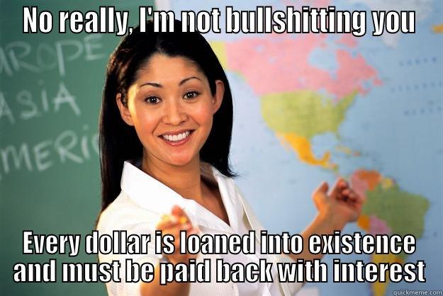 no it's really true - NO REALLY, I'M NOT BULLSHITTING YOU EVERY DOLLAR IS LOANED INTO EXISTENCE AND MUST BE PAID BACK WITH INTEREST Unhelpful High School Teacher