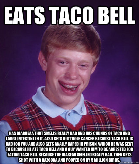 eats taco bell has diarheaa that smells really bad and has chunks of taco and large intestine in it. also gets butthole cancer because taco bell is bad for you and also gets anally raped in prison, which he was sent to because he ate taco bell and a guy w  Bad Luck Brian