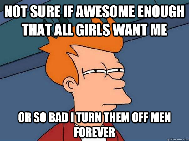 not sure if awesome enough that all girls want me or so bad i turn them off men forever  Futurama Fry