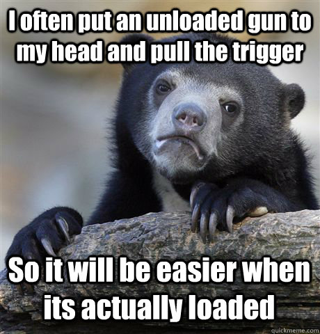 I often put an unloaded gun to my head and pull the trigger So it will be easier when its actually loaded  Confession Bear