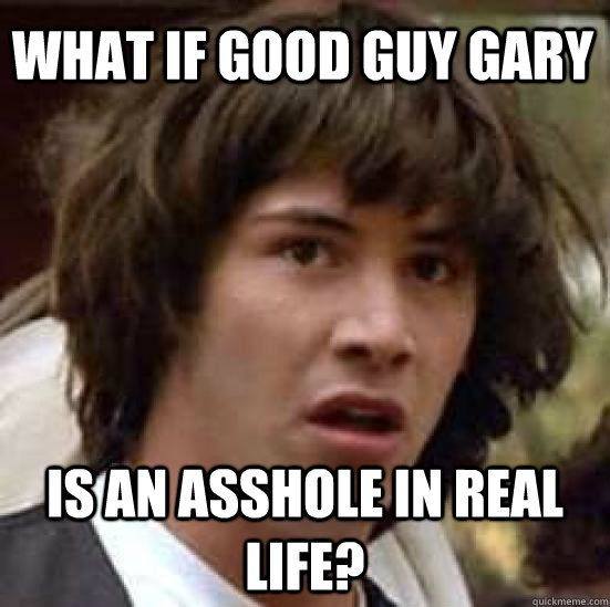 What if Good guy gary is an asshole in real life?  conspiracy keanu