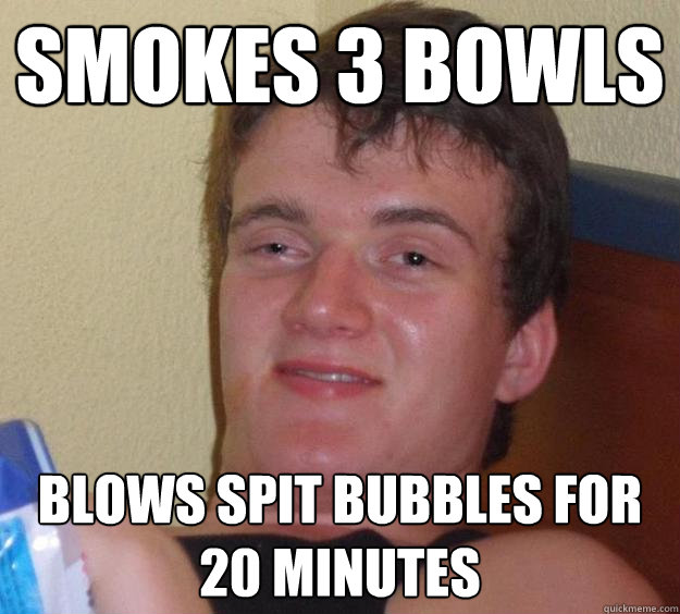 Smokes 3 bowls blows spit bubbles for 20 minutes  10 Guy