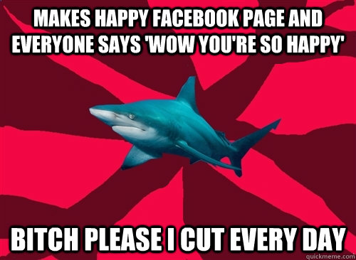 Makes happy facebook page and everyone says 'wow you're so happy' BITCH PLEASE I CUT EVERY DAY  Self-Injury Shark