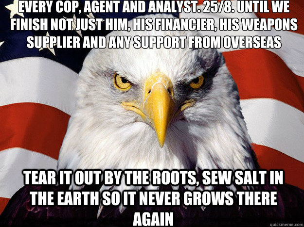 Every cop, agent and analyst. 25/8. Until we finish not just him, his financier, his weapons supplier and any support from overseas Tear it out by the roots, sew salt in the earth so it never grows there again  Patriotic Eagle