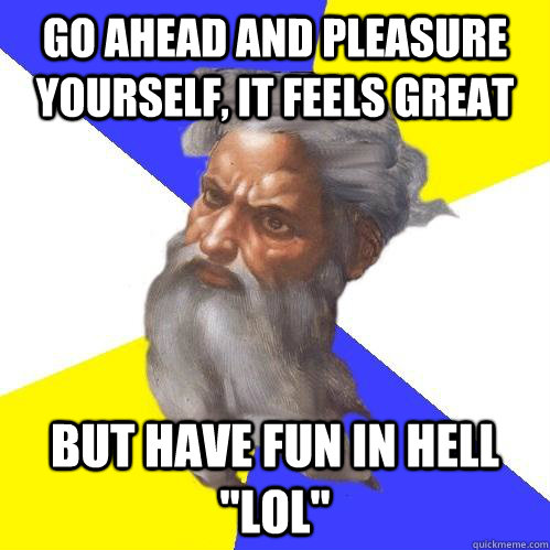 go ahead and pleasure yourself, it feels great but have fun in hell 