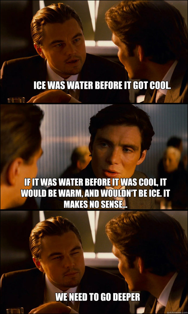 ice was water before it got cool. If it was water before it was cool, it would be warm, and wouldn't be ice. it makes no sense... we need to go deeper  Inception