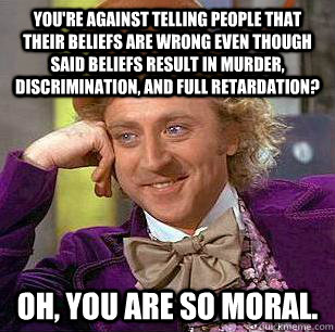 You're against telling people that their beliefs are wrong even though said beliefs result in murder, discrimination, and full retardation? Oh, you are so moral. - You're against telling people that their beliefs are wrong even though said beliefs result in murder, discrimination, and full retardation? Oh, you are so moral.  Condescending Wonka