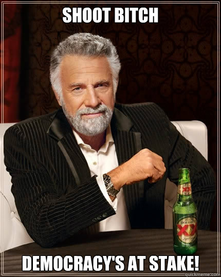 SHOOT BITCH Democracy's at stake!  The Most Interesting Man In The World