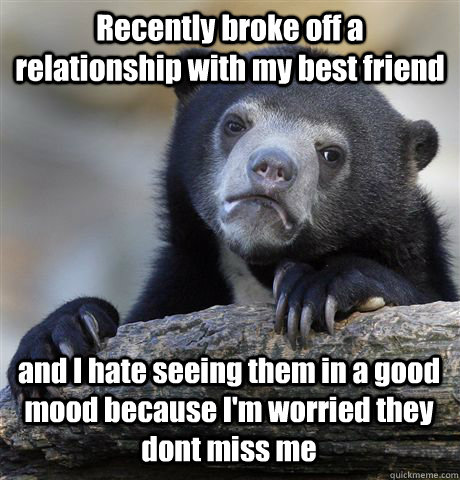 Recently broke off a relationship with my best friend  and I hate seeing them in a good mood because I'm worried they dont miss me  Confession Bear