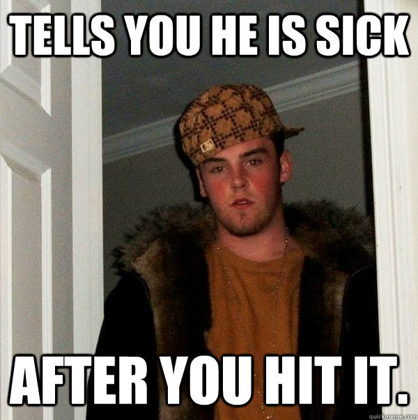 Tells you he is sick After you hit it.  Scumbag Steve