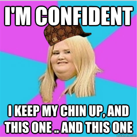 I'm confident I keep my chin up, and this one .. and this one  scumbag fat girl