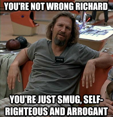 You're not wrong Richard You're just smug, self-righteous and arrogant - You're not wrong Richard You're just smug, self-righteous and arrogant  The Dude