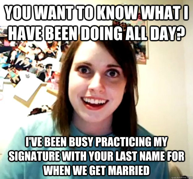 You want to know what I have been doing all day? I've been busy practicing my signature with your last name for when we get married  - You want to know what I have been doing all day? I've been busy practicing my signature with your last name for when we get married   Overly Attached Girlfriend