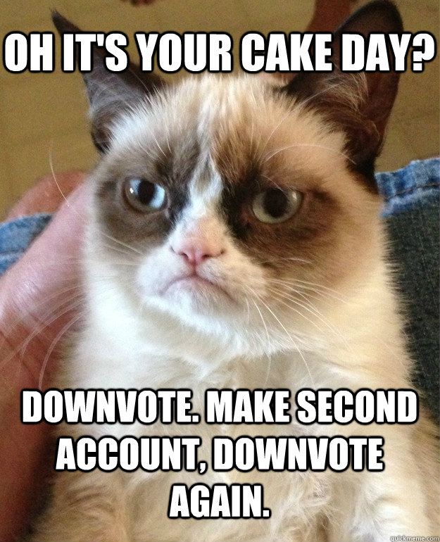 Oh it's your cake day? Downvote. Make second account, downvote again.  Grumpy Cat