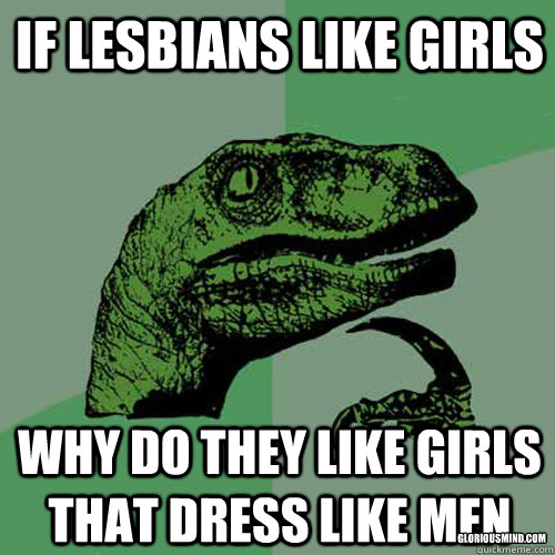 If lesbians like girls why do they like girls that dress like men gloriousmind.com  Philosoraptor