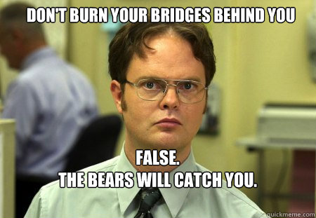 don't burn your bridges behind you FALSE.  
the bears will catch you.

 - don't burn your bridges behind you FALSE.  
the bears will catch you.

  Schrute