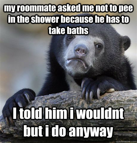 my roommate asked me not to pee in the shower because he has to take baths  I told him i wouldnt but i do anyway   Confession Bear