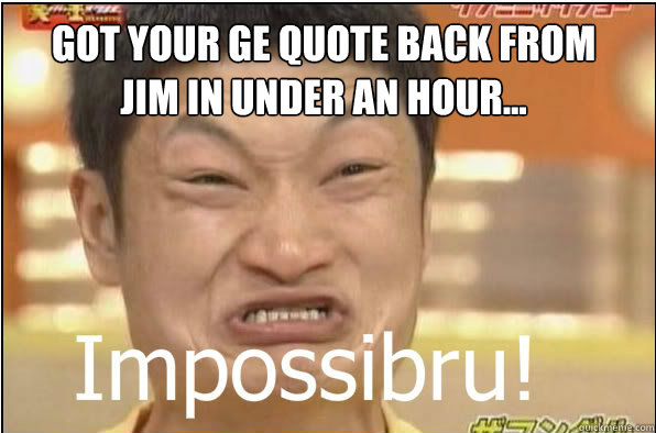 GOT YOUR GE QUOTE BACK FROM JIM IN UNDER AN HOUR...  Impossibru