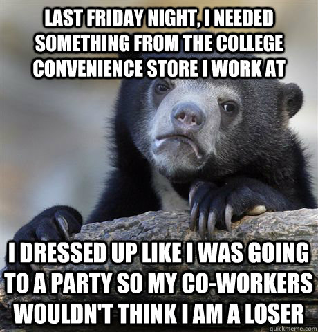 Last friday night, I needed something from the college convenience store I work at i dressed up like i was going to a party so my co-workers wouldn't think i am a loser  Confession Bear