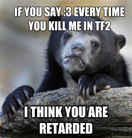 if you say :3 every time you kill me in tf2 i think you are retarded  Confession Bear