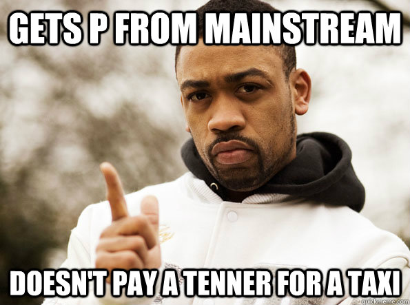 Gets P from mainstream Doesn't pay a tenner for a taxi  