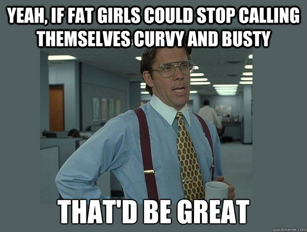 Yeah, if Fat girls could stop calling themselves Curvy and busty  That'd be great  Office Space Lumbergh