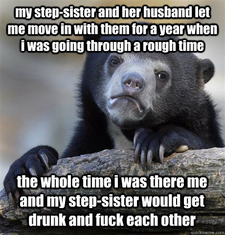 my step-sister and her husband let me move in with them for a year when i was going through a rough time the whole time i was there me and my step-sister would get drunk and fuck each other  Confession Bear