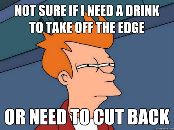 Not sure if i need a drink
to take off the edge or need to cut back  Futurama Fry