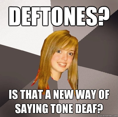 Deftones? Is that a new way of saying tone deaf?  Musically Oblivious 8th Grader