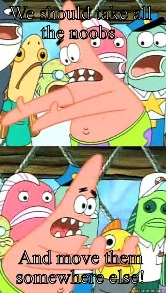 WE SHOULD TAKE ALL THE NOOBS  AND MOVE THEM SOMEWHERE ELSE! Push it somewhere else Patrick