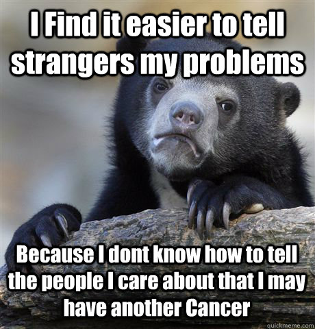 I Find it easier to tell strangers my problems Because I dont know how to tell the people I care about that I may have another Cancer  Confession Bear