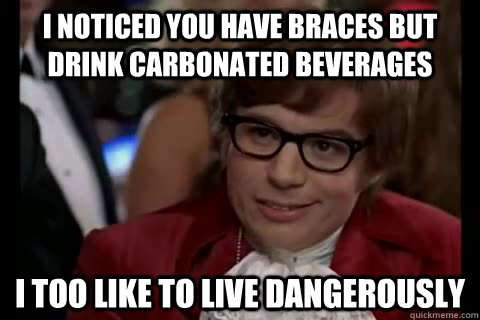 I noticed you have braces but drink carbonated beverages i too like to live dangerously  Dangerously - Austin Powers