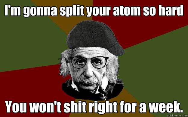 I'm gonna split your atom so hard You won't shit right for a week. - I'm gonna split your atom so hard You won't shit right for a week.  Hipster einstein