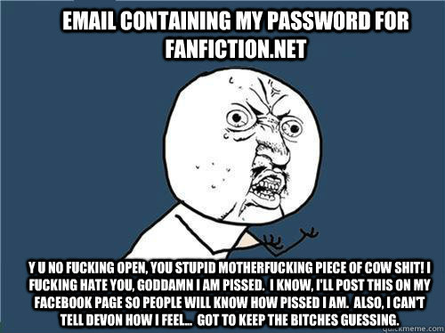 Email containing my password for Fanfiction.net Y U NO fucking open, you stupid motherfucking piece of cow shit! I fucking hate you, goddamn I am pissed.  I know, I'll post this on my Facebook page so people will know how pissed I am.  Also, i can't tell   Why you no