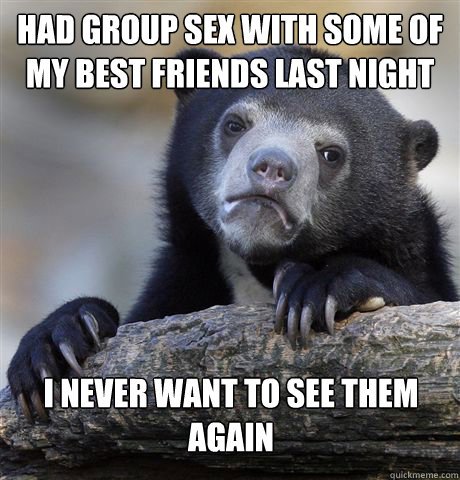 Had group sex with some of my best friends last night I never want to see them again  Confession Bear