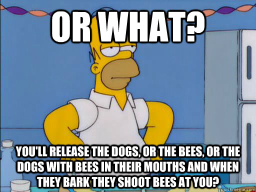 OR WHAT? You'll release the dogs, or the bees, or the dogs with bees in their mouths and when they bark they shoot bees at you?  HOMER SIMPSON