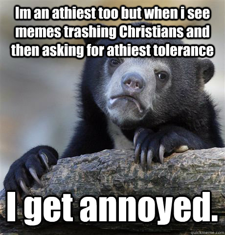 Im an athiest too but when i see memes trashing Christians and then asking for athiest tolerance I get annoyed.  Confession Bear