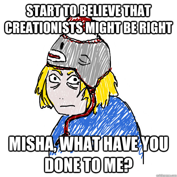 Start to believe that creationists might be right MISHA, what have you done to me?  