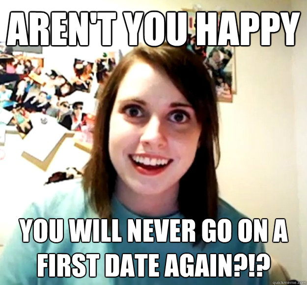 Aren't you happy you will never go on a first date again?!?  Overly Attached Girlfriend