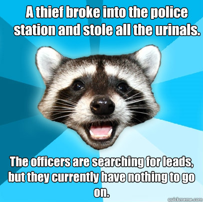 A thief broke into the police station and stole all the urinals.  The officers are searching for leads, but they currently have nothing to go on.  Lame Pun Coon