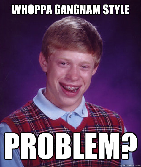 WHOPPA GANGNAM STYLE PROBLEM?   Bad Luck Brian