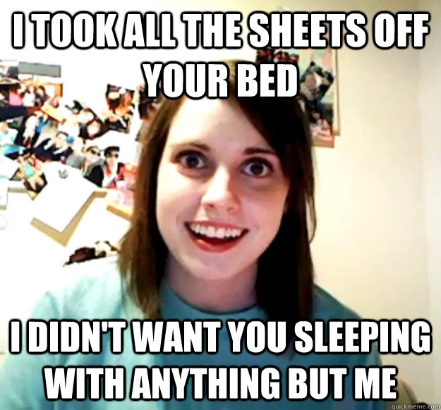 i took all the sheets off your bed  i didn't want you sleeping with anything but me - i took all the sheets off your bed  i didn't want you sleeping with anything but me  Overly Attached Girlfriend