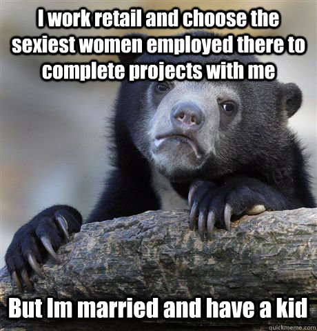 I work retail and choose the sexiest women employed there to complete projects with me But Im married and have a kid  Confession Bear