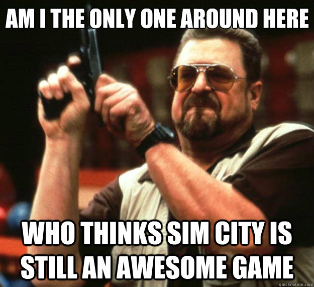 Am I the only one around here who thinks sim city is still an awesome game  Big Lebowski