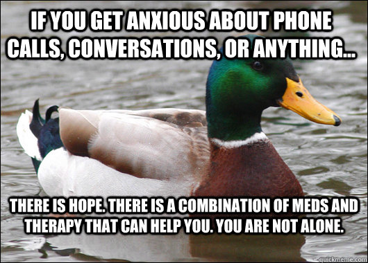 If you get anxious about phone calls, conversations, or anything... There is hope. There is a combination of meds and therapy that can help you. You are not alone. - If you get anxious about phone calls, conversations, or anything... There is hope. There is a combination of meds and therapy that can help you. You are not alone.  Actual Advice Mallard